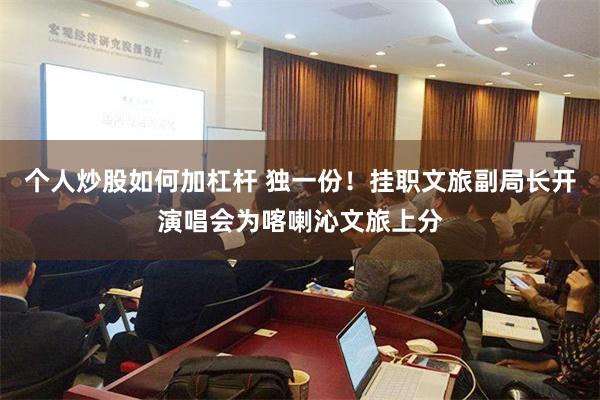 个人炒股如何加杠杆 独一份！挂职文旅副局长开演唱会为喀喇沁文旅上分