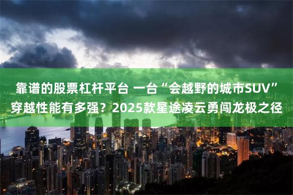靠谱的股票杠杆平台 一台“会越野的城市SUV”穿越性能有多强？2025款星途凌云勇闯龙极之径