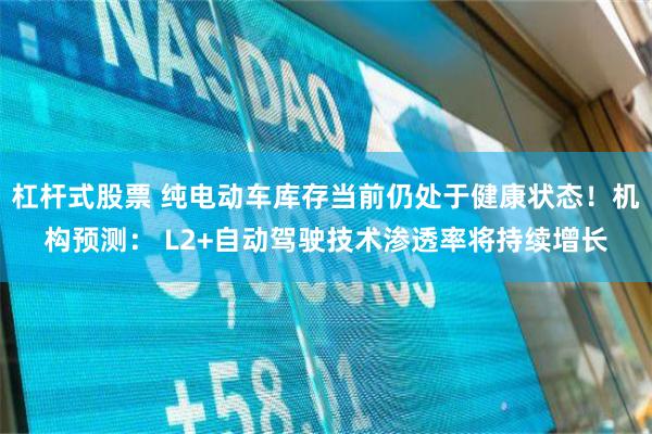 杠杆式股票 纯电动车库存当前仍处于健康状态！机构预测： L2+自动驾驶技术渗透率将持续增长