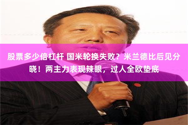 股票多少倍杠杆 国米轮换失败？米兰德比后见分晓！两主力表现辣眼，过人全欧垫底