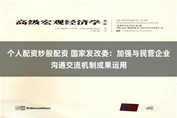 个人配资炒股配资 国家发改委：加强与民营企业沟通交流机制成果运用