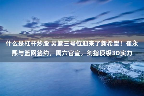 什么是杠杆炒股 男篮三号位迎来了新希望！崔永熙与篮网签约，周六官宣，剑指顶级3D实力