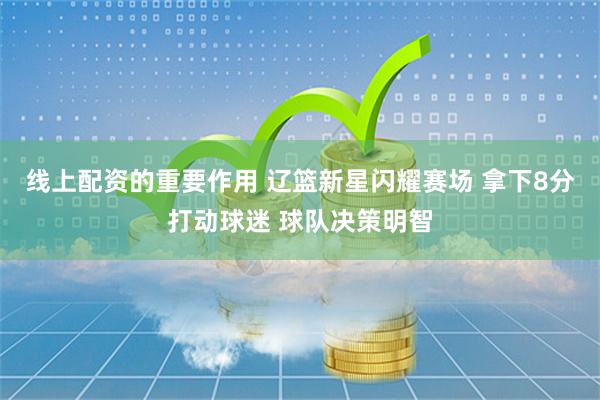 线上配资的重要作用 辽篮新星闪耀赛场 拿下8分打动球迷 球队决策明智