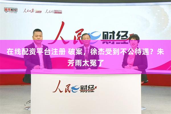 在线配资平台注册 破案，徐杰受到不公待遇？朱芳雨太冤了