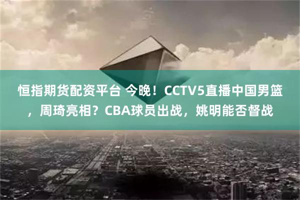 恒指期货配资平台 今晚！CCTV5直播中国男篮，周琦亮相？CBA球员出战，姚明能否督战