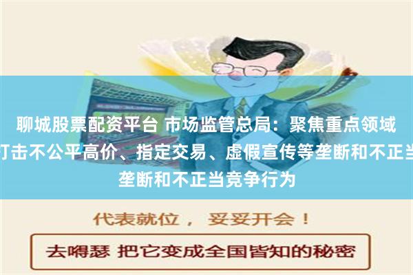聊城股票配资平台 市场监管总局：聚焦重点领域依法严厉打击不公平高价、指定交易、虚假宣传等垄断和不正当竞争行为
