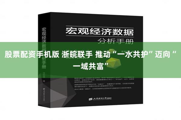 股票配资手机版 浙皖联手 推动“一水共护”迈向“一域共富”