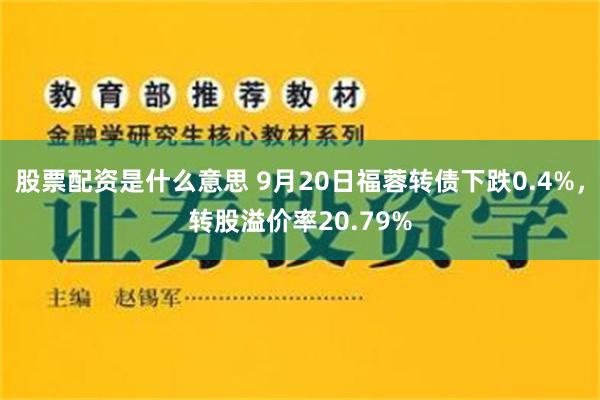 股票配资是什么意思 9月20日福蓉转债下跌0.4%，转股溢价率20.79%