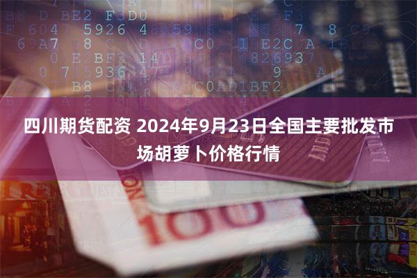 四川期货配资 2024年9月23日全国主要批发市场胡萝卜价格行情