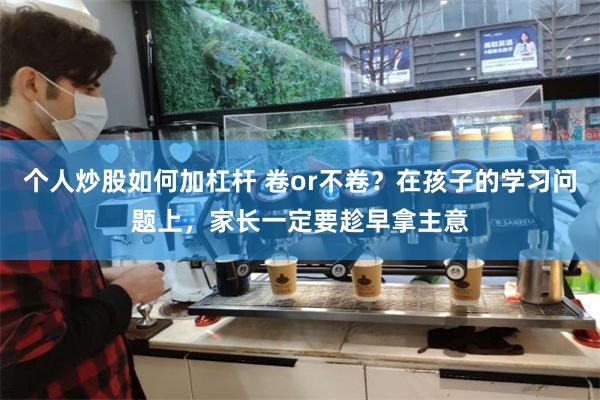 个人炒股如何加杠杆 卷or不卷？在孩子的学习问题上，家长一定要趁早拿主意