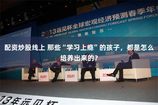 配资炒股线上 那些“学习上瘾”的孩子，都是怎么培养出来的？