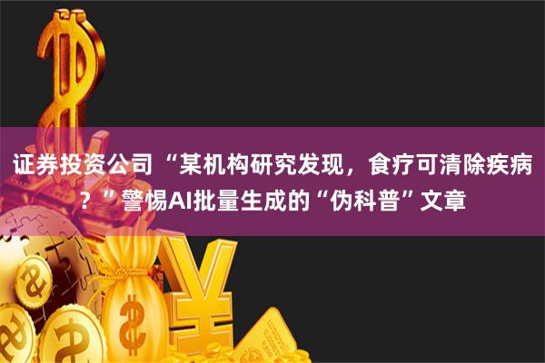 证券投资公司 “某机构研究发现，食疗可清除疾病？”警惕AI批量生成的“伪科普”文章