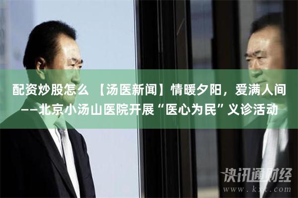 配资炒股怎么 【汤医新闻】情暖夕阳，爱满人间——北京小汤山医院开展“医心为民”义诊活动