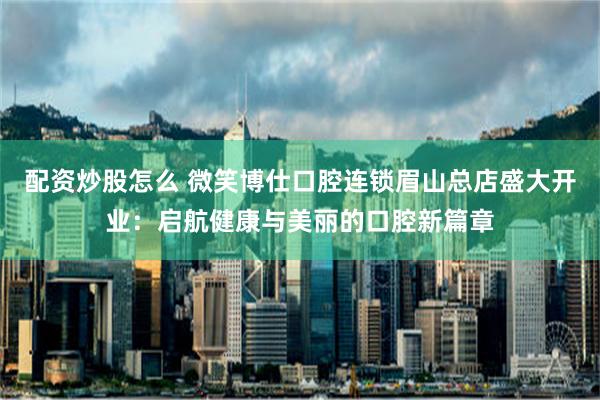 配资炒股怎么 微笑博仕口腔连锁眉山总店盛大开业：启航健康与美丽的口腔新篇章