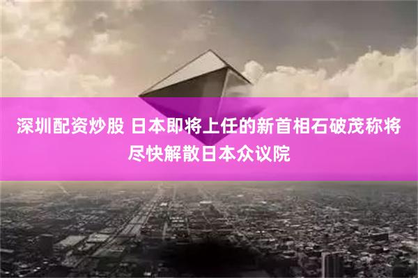 深圳配资炒股 日本即将上任的新首相石破茂称将尽快解散日本众议院
