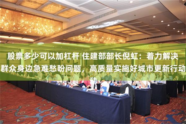 股票多少可以加杠杆 住建部部长倪虹：着力解决群众身边急难愁盼问题，高质量实施好城市更新行动