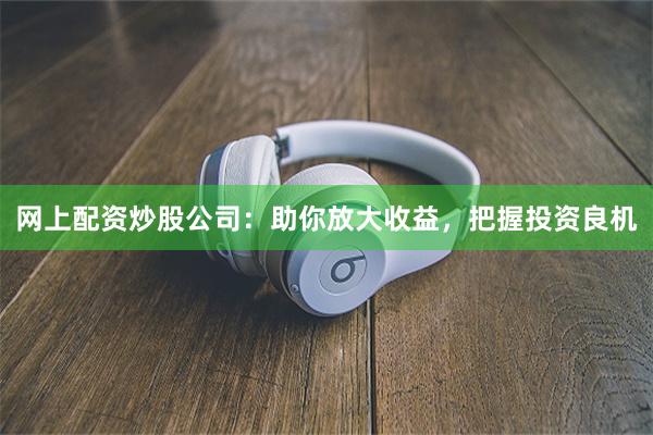 网上配资炒股公司：助你放大收益，把握投资良机