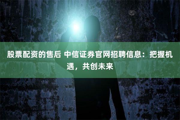 股票配资的售后 中信证券官网招聘信息：把握机遇，共创未来