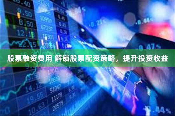 股票融资费用 解锁股票配资策略，提升投资收益