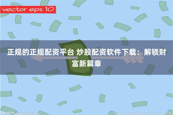 正规的正规配资平台 炒股配资软件下载：解锁财富新篇章
