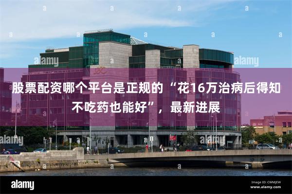 股票配资哪个平台是正规的 “花16万治病后得知不吃药也能好”，最新进展