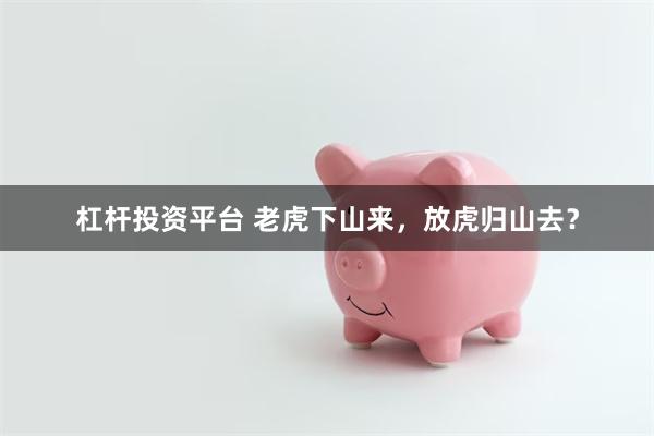 杠杆投资平台 老虎下山来，放虎归山去？