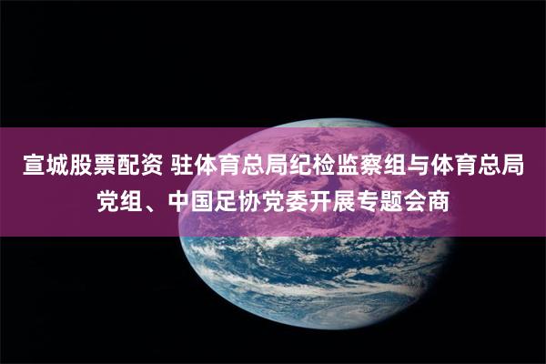 宣城股票配资 驻体育总局纪检监察组与体育总局党组、中国足协党委开展专题会商