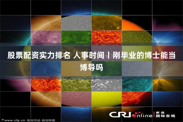 股票配资实力排名 人事时间丨刚毕业的博士能当博导吗