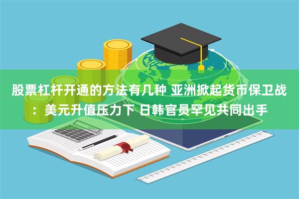 股票杠杆开通的方法有几种 亚洲掀起货币保卫战：美元升值压力下 日韩官员罕见共同出手