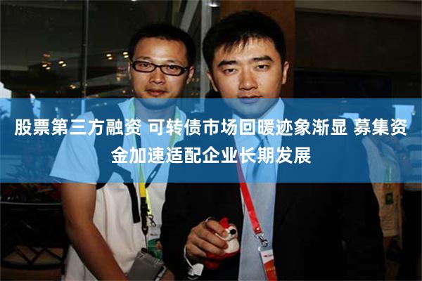股票第三方融资 可转债市场回暖迹象渐显 募集资金加速适配企业长期发展
