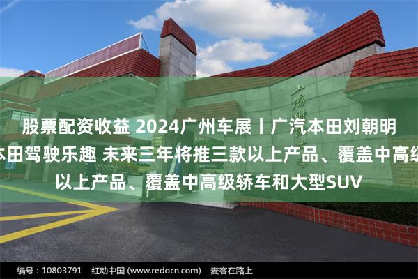 股票配资收益 2024广州车展丨广汽本田刘朝明：烨 P品牌提升本田驾驶乐趣 未来三年将推三款以上产品、覆盖中高级轿车和大型SUV