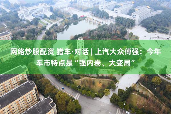 网络炒股配资 猎车·对话 | 上汽大众傅强：今年车市特点是“强内卷、大变局”