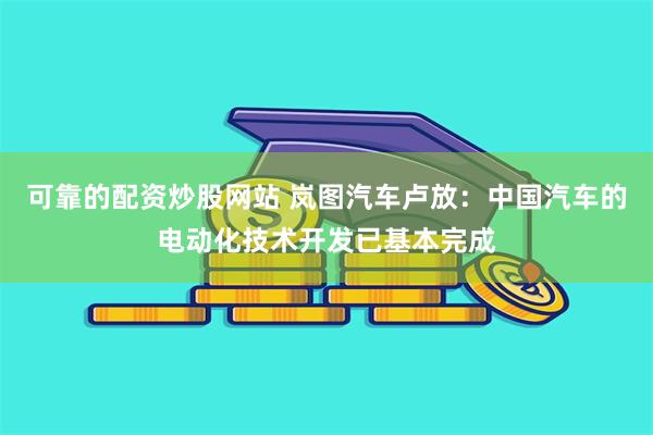 可靠的配资炒股网站 岚图汽车卢放：中国汽车的电动化技术开发已基本完成