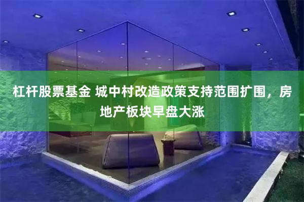 杠杆股票基金 城中村改造政策支持范围扩围，房地产板块早盘大涨