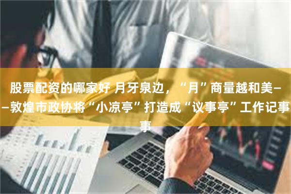 股票配资的哪家好 月牙泉边，“月”商量越和美——敦煌市政协将“小凉亭”打造成“议事亭”工作记事