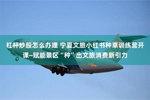 杠杆炒股怎么办理 宁夏文旅小红书种草训练营开课~赋能景区“种”出文旅消费新引力