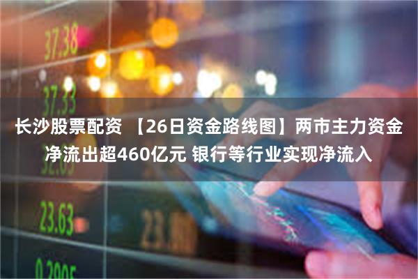 长沙股票配资 【26日资金路线图】两市主力资金净流出超460亿元 银行等行业实现净流入