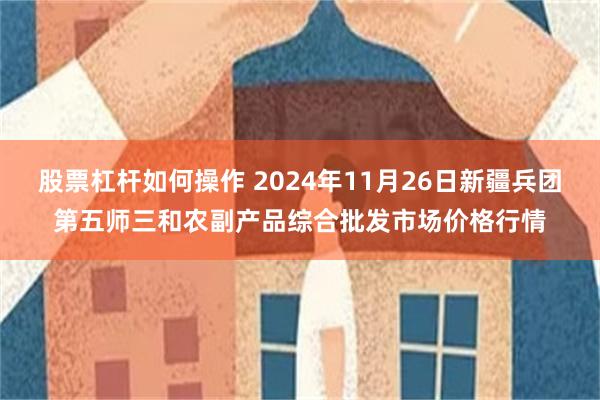 股票杠杆如何操作 2024年11月26日新疆兵团第五师三和农副产品综合批发市场价格行情
