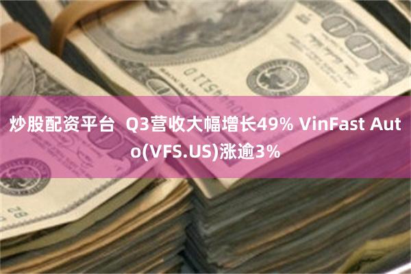 炒股配资平台  Q3营收大幅增长49% VinFast Auto(VFS.US)涨逾3%