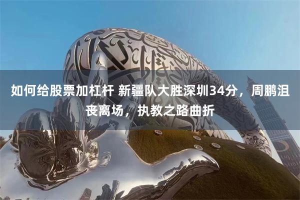 如何给股票加杠杆 新疆队大胜深圳34分，周鹏沮丧离场，执教之路曲折