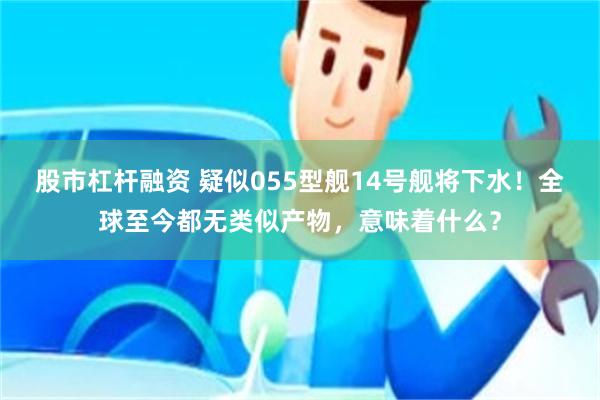 股市杠杆融资 疑似055型舰14号舰将下水！全球至今都无类似产物，意味着什么？