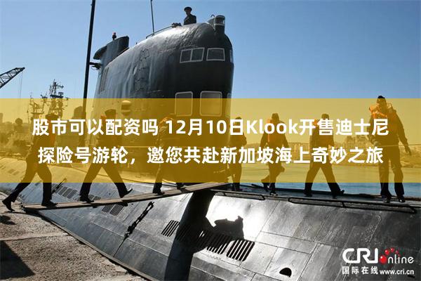 股市可以配资吗 12月10日Klook开售迪士尼探险号游轮，邀您共赴新加坡海上奇妙之旅