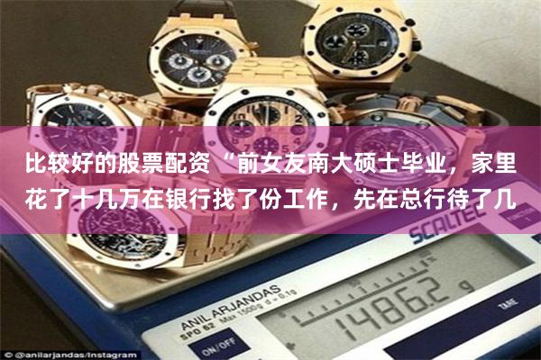 比较好的股票配资 “前女友南大硕士毕业，家里花了十几万在银行找了份工作，先在总行待了几
