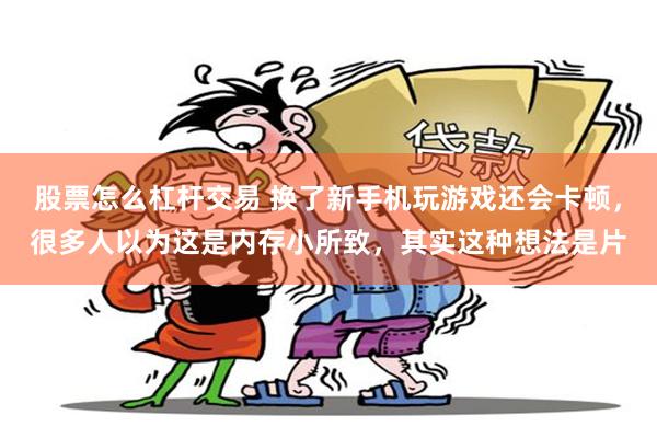 股票怎么杠杆交易 换了新手机玩游戏还会卡顿，很多人以为这是内存小所致，其实这种想法是片