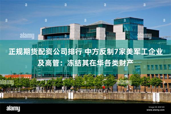 正规期货配资公司排行 中方反制7家美军工企业及高管：冻结其在华各类财产