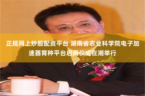 正规网上炒股配资平台 湖南省农业科学院电子加速器育种平台启用仪式在湘举行