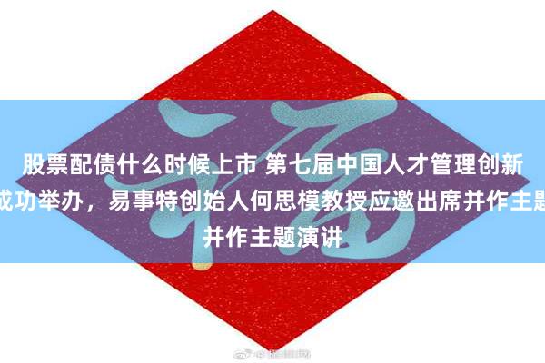 股票配债什么时候上市 第七届中国人才管理创新论坛成功举办，易事特创始人何思模教授应邀出席并作主题演讲