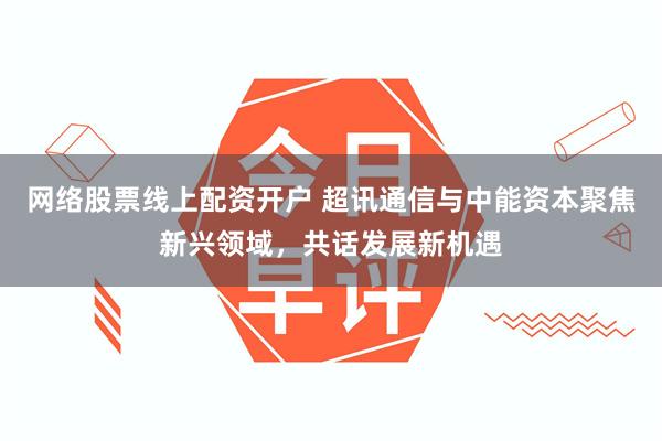 网络股票线上配资开户 超讯通信与中能资本聚焦新兴领域，共话发展新机遇