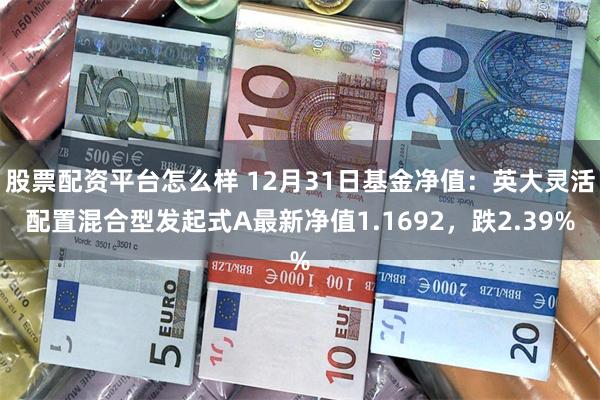 股票配资平台怎么样 12月31日基金净值：英大灵活配置混合型发起式A最新净值1.1692，跌2.39%