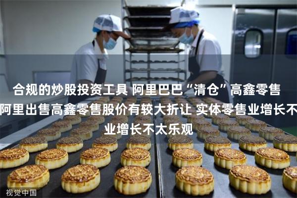 合规的炒股投资工具 阿里巴巴“清仓”高鑫零售 分析：阿里出售高鑫零售股价有较大折让 实体零售业增长不太乐观
